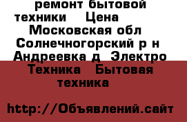 ремонт бытовой техники  › Цена ­ 1 000 - Московская обл., Солнечногорский р-н, Андреевка д. Электро-Техника » Бытовая техника   